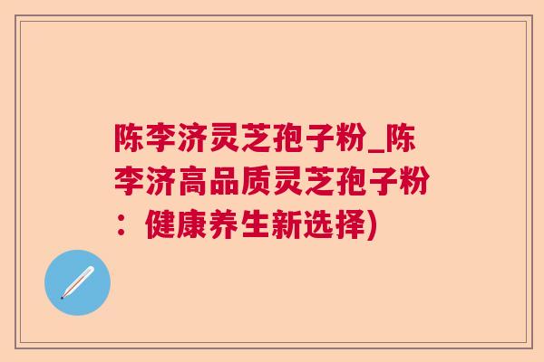 陈李济灵芝孢子粉_陈李济高品质灵芝孢子粉:健康养生新选择) 陈李济灵芝孢子粉_陈李济高品质灵芝孢子粉:健康养生新选择)