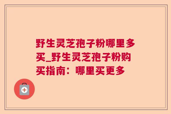 野生灵芝孢子粉哪里多买_野生灵芝孢子粉购买指南：哪里买更多