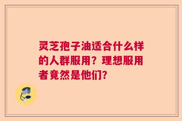 灵芝孢子油适合什么样的人群服用？理想服用者竟然是他们？