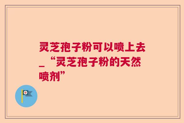 灵芝孢子粉可以喷上去_“灵芝孢子粉的天然喷剂”