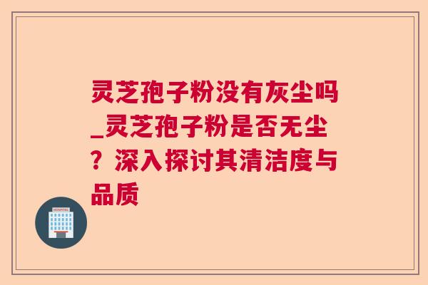 灵芝孢子粉没有灰尘吗_灵芝孢子粉是否无尘？深入探讨其清洁度与品质