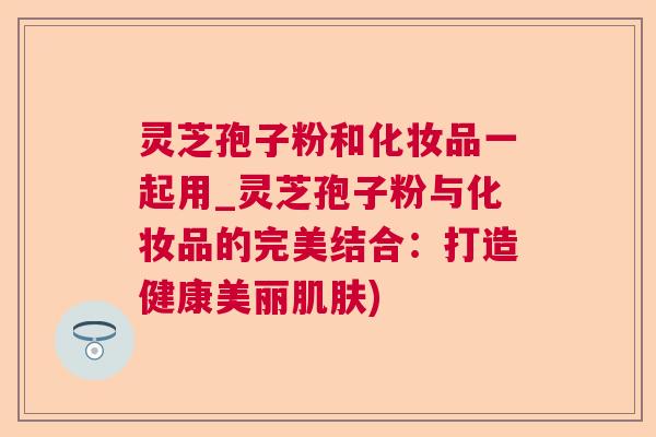 灵芝孢子粉和化妆品一起用_灵芝孢子粉与化妆品的完美结合:打造健康美丽) 灵芝孢子粉和化妆品一起用_灵芝孢子粉与化妆品的完美结合:打造健康美丽)