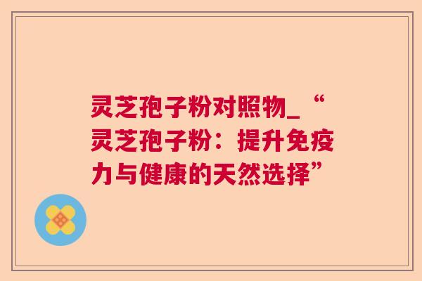 灵芝孢子粉对照物_“灵芝孢子粉：提升免疫力与健康的天然选择”