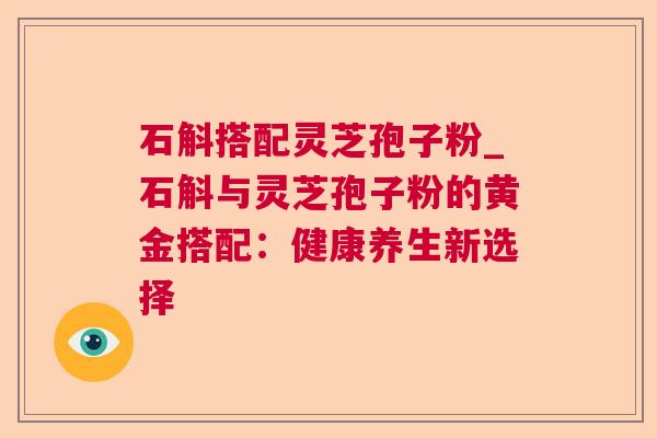 石斛搭配灵芝孢子粉_石斛与灵芝孢子粉的黄金搭配:健康养生新选择 石斛搭配灵芝孢子粉_石斛与灵芝孢子粉的黄金搭配:健康养生新选择