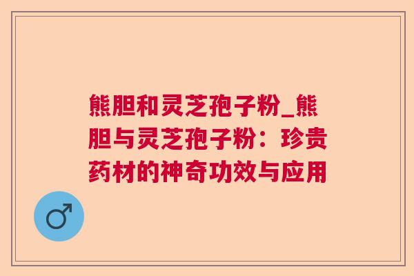 熊胆和灵芝孢子粉_熊胆与灵芝孢子粉：珍贵药材的神奇功效与应用