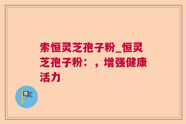 索恒灵芝孢子粉_恒灵芝孢子粉：，增强健康活力