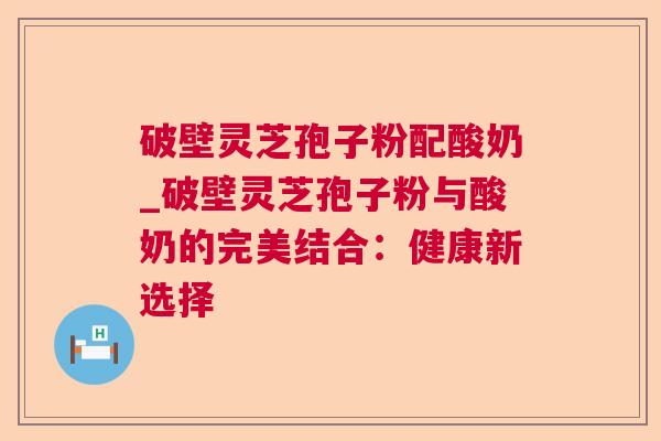 破壁灵芝孢子粉配酸奶_破壁灵芝孢子粉与酸奶的完美结合：健康新选择