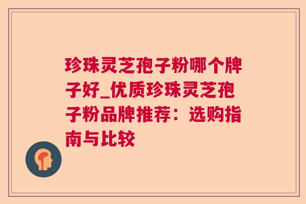 珍珠灵芝孢子粉哪个牌子好_优质珍珠灵芝孢子粉品牌推荐：选购指南与比较