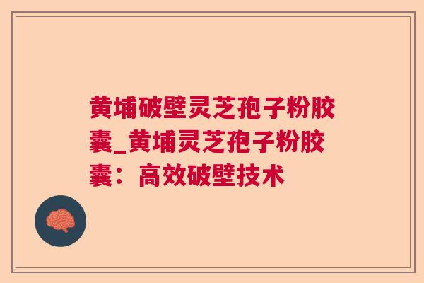 黄埔破壁灵芝孢子粉胶囊_黄埔灵芝孢子粉胶囊：高效破壁技术