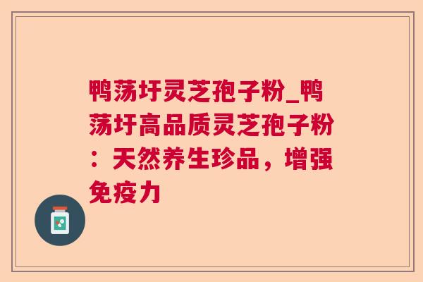 鸭荡圩灵芝孢子粉_鸭荡圩高品质灵芝孢子粉:天然养生珍品,增强免疫力 鸭荡圩灵芝孢子粉_鸭荡圩高品质灵芝孢子粉:天然养生珍品,增强免疫力