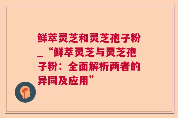 鲜萃灵芝和灵芝孢子粉_“鲜萃灵芝与灵芝孢子粉：全面解析两者的异同及应用”