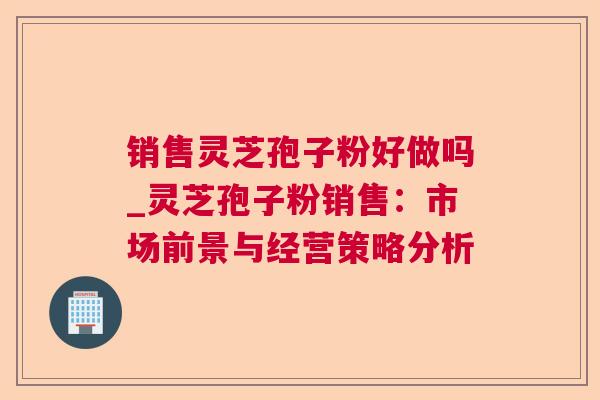 销售灵芝孢子粉好做吗_灵芝孢子粉销售：市场前景与经营策略分析