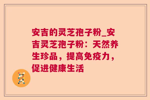 安吉的灵芝孢子粉_安吉灵芝孢子粉：天然养生珍品，提高免疫力，促进健康生活