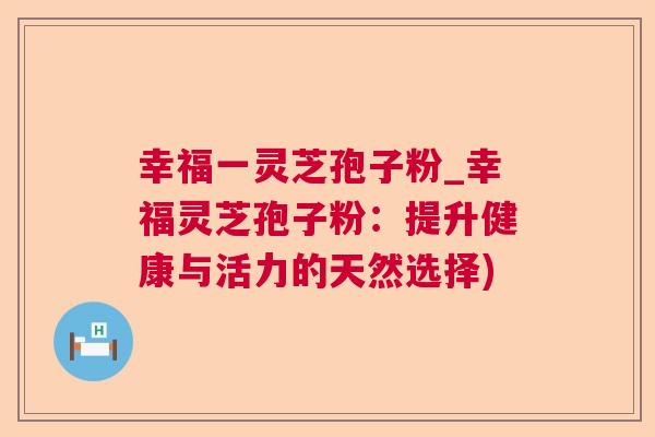 幸福一灵芝孢子粉_幸福灵芝孢子粉：提升健康与活力的天然选择)