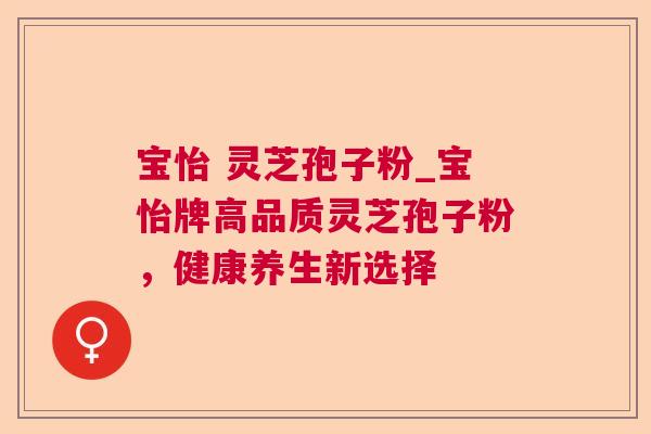 宝怡 灵芝孢子粉_宝怡牌高品质灵芝孢子粉,健康养生新选择 宝怡 灵芝孢子粉_宝怡牌高品质灵芝孢子粉,健康养生新选择