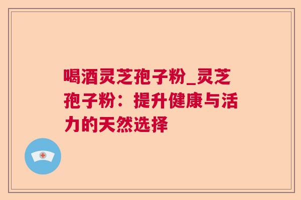 喝酒灵芝孢子粉_灵芝孢子粉：提升健康与活力的天然选择