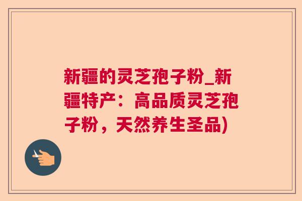 新疆的灵芝孢子粉_新疆特产：高品质灵芝孢子粉，天然养生圣品)