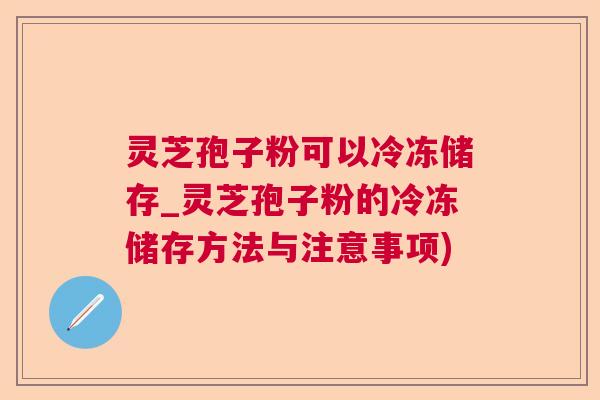 灵芝孢子粉可以冷冻储存_灵芝孢子粉的冷冻储存方法与注意事项)