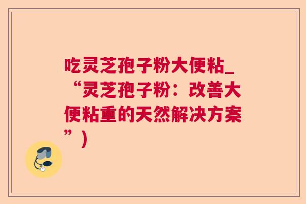 吃灵芝孢子粉大便粘_“灵芝孢子粉:改善大便粘重的天然解决方案”) 吃灵芝孢子粉大便粘_“灵芝孢子粉:改善大便粘重的天然解决方案”)