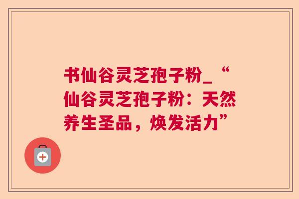书仙谷灵芝孢子粉_“仙谷灵芝孢子粉：天然养生圣品，焕发活力”