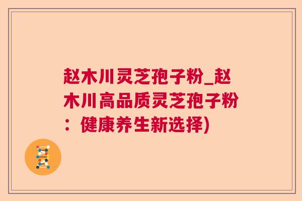 赵木川灵芝孢子粉_赵木川高品质灵芝孢子粉：健康养生新选择)