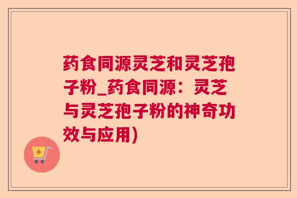 药食同源灵芝和灵芝孢子粉_药食同源：灵芝与灵芝孢子粉的神奇功效与应用)