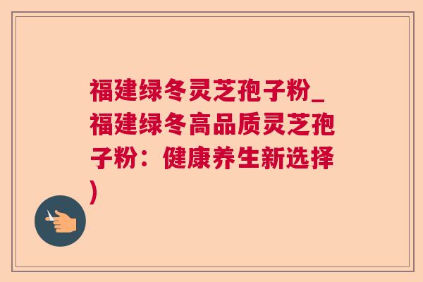福建绿冬灵芝孢子粉_福建绿冬高品质灵芝孢子粉:健康养生新选择) 福建绿冬灵芝孢子粉_福建绿冬高品质灵芝孢子粉:健康养生新选择)