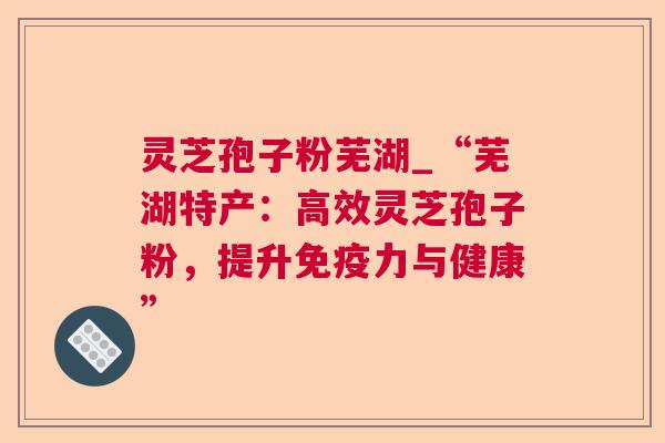 灵芝孢子粉芜湖_“芜湖特产：高效灵芝孢子粉，提升免疫力与健康”