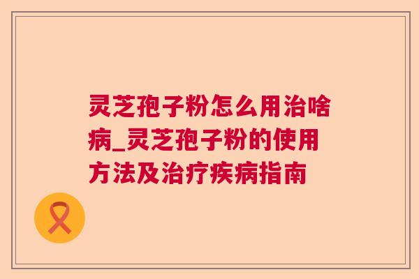 灵芝孢子粉怎么用治啥病_灵芝孢子粉的使用方法及治疗疾病指南