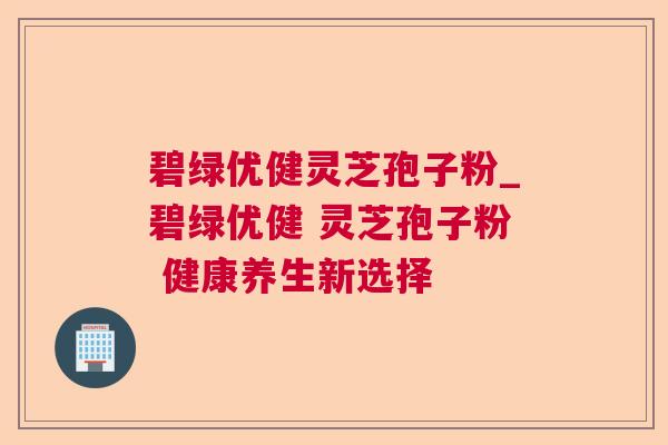 碧绿优健灵芝孢子粉_碧绿优健 灵芝孢子粉 健康养生新选择