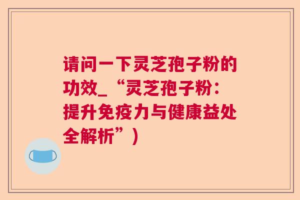 请问一下灵芝孢子粉的功效_“灵芝孢子粉：提升免疫力与健康益处全解析”)