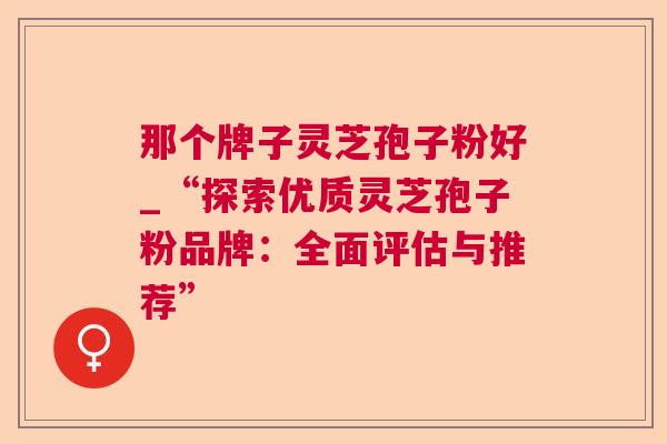 那个牌子灵芝孢子粉好_“探索优质灵芝孢子粉品牌:全面评估与推荐” 那个牌子灵芝孢子粉好_“探索优质灵芝孢子粉品牌:全面评估与推荐”