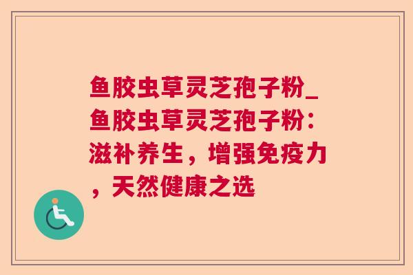 鱼胶虫草灵芝孢子粉_鱼胶虫草灵芝孢子粉：滋补养生，增强免疫力，天然健康之选