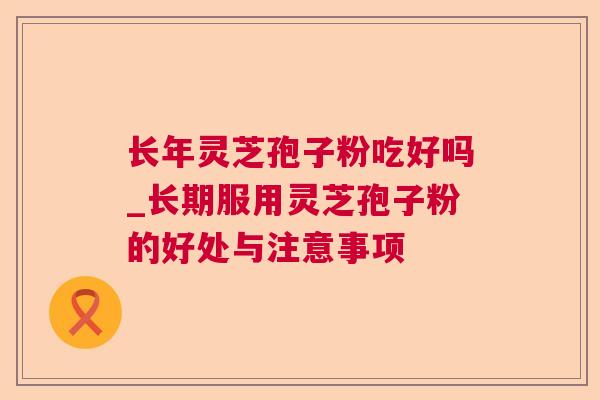 长年灵芝孢子粉吃好吗_长期服用灵芝孢子粉的好处与注意事项
