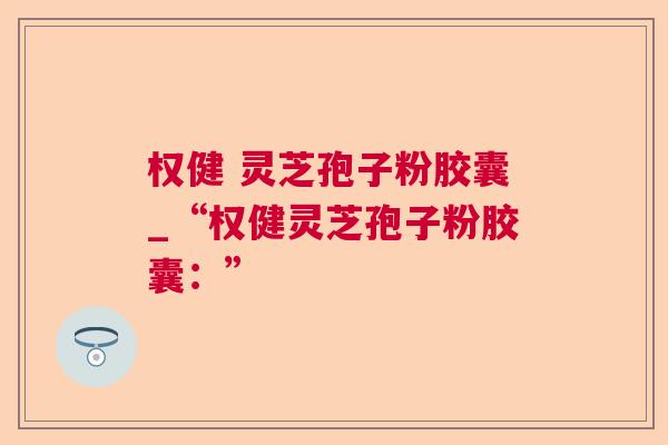 权健 灵芝孢子粉胶囊_“权健灵芝孢子粉胶囊：”