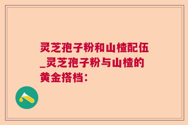 灵芝孢子粉和山楂配伍_灵芝孢子粉与山楂的黄金搭档：