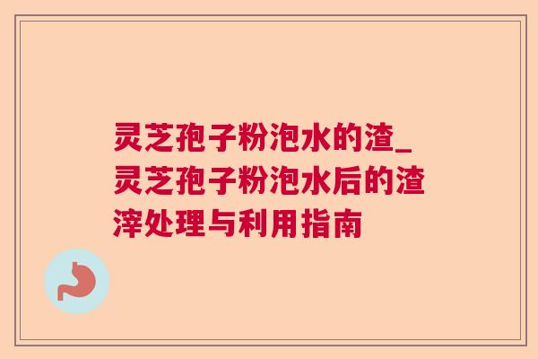灵芝孢子粉泡水的渣_灵芝孢子粉泡水后的渣滓处理与利用指南