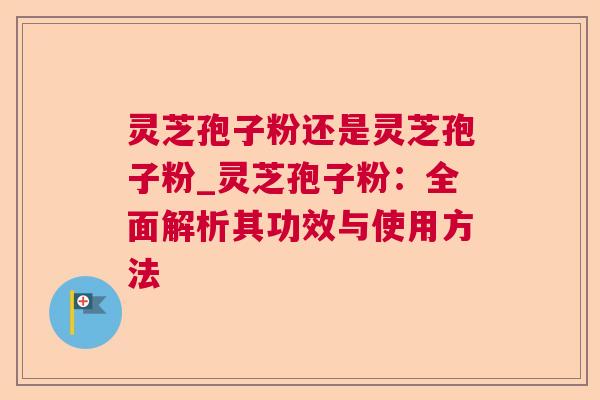 灵芝孢子粉还是灵芝孢子粉_灵芝孢子粉：全面解析其功效与使用方法