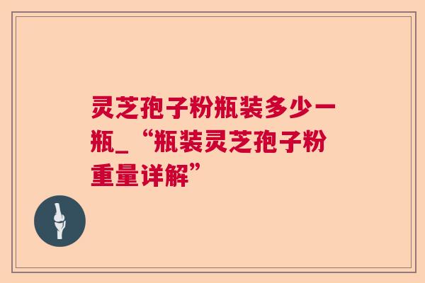 灵芝孢子粉瓶装多少一瓶_“瓶装灵芝孢子粉重量详解”
