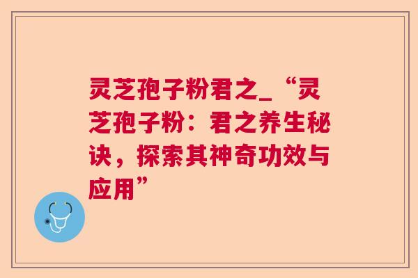 灵芝孢子粉君之_“灵芝孢子粉：君之养生秘诀，探索其神奇功效与应用”