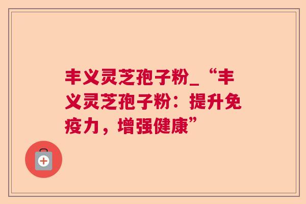 丰义灵芝孢子粉_“丰义灵芝孢子粉：提升免疫力，增强健康”