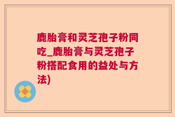 鹿胎膏和灵芝孢子粉同吃_鹿胎膏与灵芝孢子粉搭配食用的益处与方法) 鹿胎膏和灵芝孢子粉同吃_鹿胎膏与灵芝孢子粉搭配食用的益处与方法)