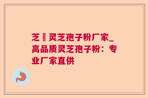 芝蒄灵芝孢子粉厂家_高品质灵芝孢子粉：专业厂家直供
