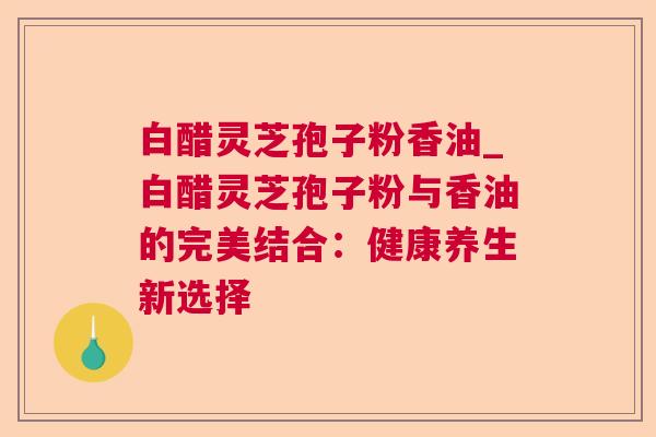 白醋灵芝孢子粉香油_白醋灵芝孢子粉与香油的完美结合：健康养生新选择