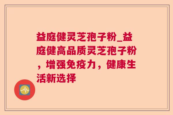 益庭健灵芝孢子粉_益庭健高品质灵芝孢子粉，增强免疫力，健康生活新选择