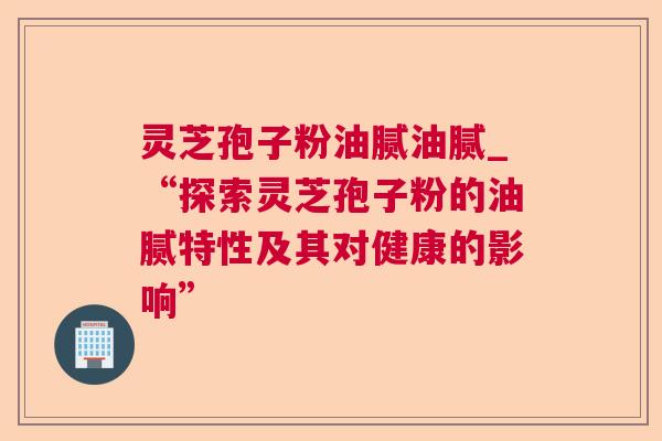 灵芝孢子粉油腻油腻_“探索灵芝孢子粉的油腻特性及其对健康的影响”