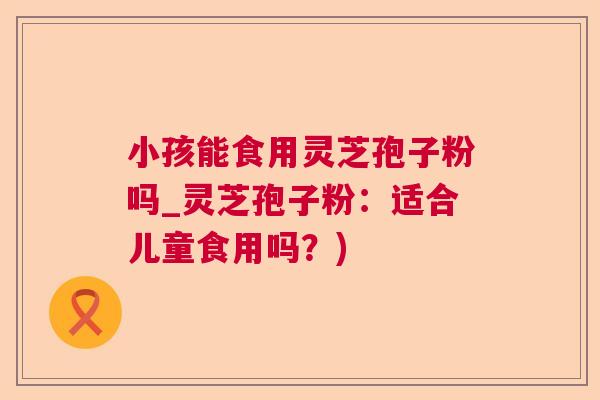 小孩能食用灵芝孢子粉吗_灵芝孢子粉：适合儿童食用吗？)