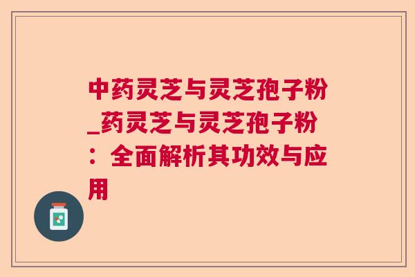 灵芝与灵芝孢子粉_药灵芝与灵芝孢子粉:全面解析其功效与应用 灵芝与灵芝孢子粉_药灵芝与灵芝孢子粉:全面解析其功效与应用