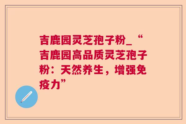 吉鹿园灵芝孢子粉_“吉鹿园高品质灵芝孢子粉:天然养生,增强免疫力” 吉鹿园灵芝孢子粉_“吉鹿园高品质灵芝孢子粉:天然养生,增强免疫力”