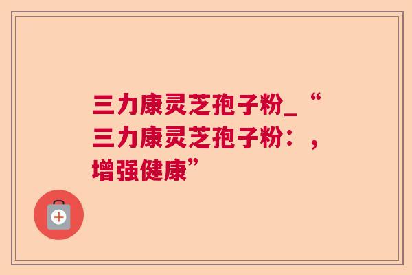 三力康灵芝孢子粉_“三力康灵芝孢子粉：，增强健康”